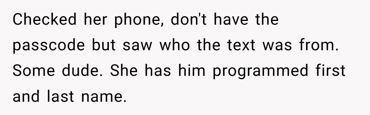 Checked her phone, don't have the passcode but saw who the text was from. Some dude. She has him programmed first and last name.
