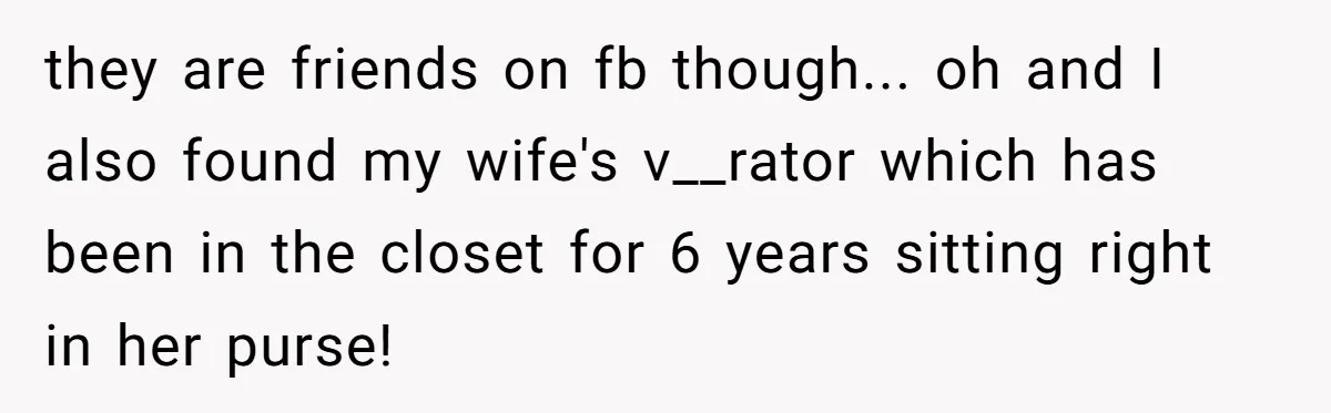 they are friends on fb though... oh and I also found my wife's v__rator which has been in the closet for 6 years sitting right in her purse!