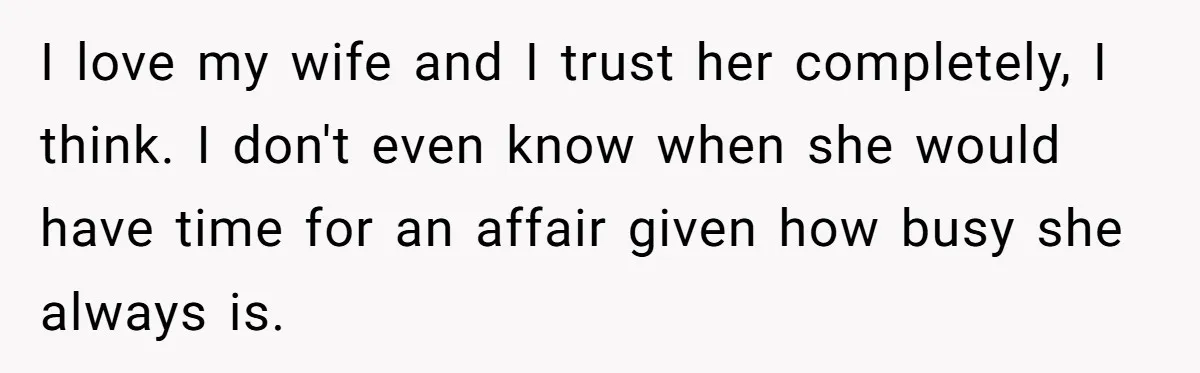 I love my wife and I trust her completely, I think. I don't even know when she would have time for an affair given how busy she always is.