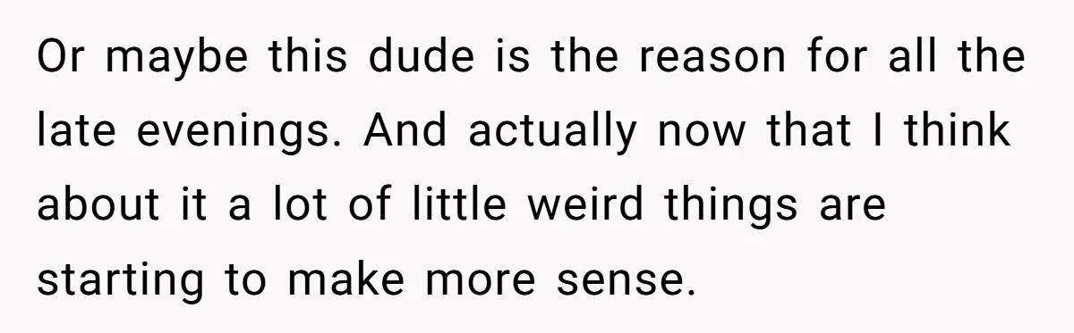 Or maybe this dude is the reason for all the late evenings. And actually now that I think about it a lot of little weird things are starting to make...