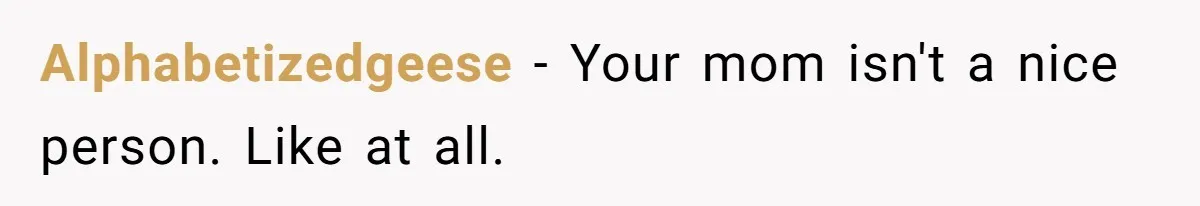 Alphabetizedgeese − Your mom isn't a nice person. Like at all.