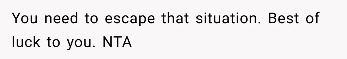 You need to escape that situation. Best of luck to you. NTA