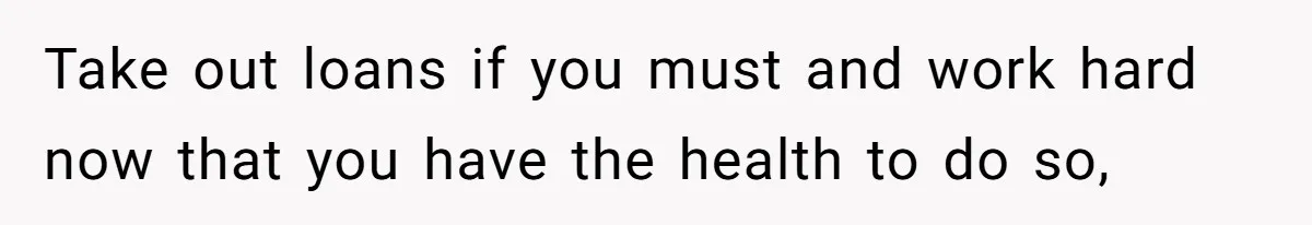 Take out loans if you must and work hard now that you have the health to do so,