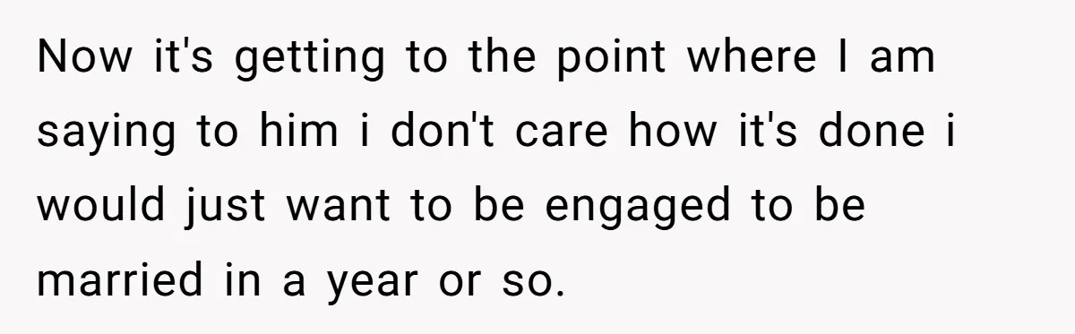 Now it's getting to the point where I am saying to him i don't care how it's done i would just want to be engaged to be married in a...