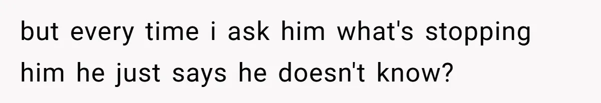but every time i ask him what's stopping him he just says he doesn't know?