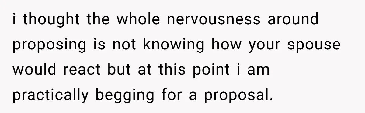 i thought the whole nervousness around proposing is not knowing how your spouse would react but at this point i am practically begging for a proposal.