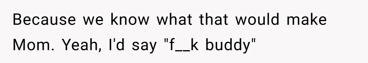 Because we know what that would make Mom. Yeah, I'd say "f__k buddy"