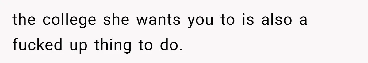 the college she wants you to is also a fucked up thing to do.