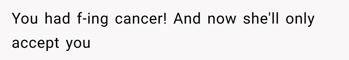 You had f-ing cancer! And now she'll only accept you