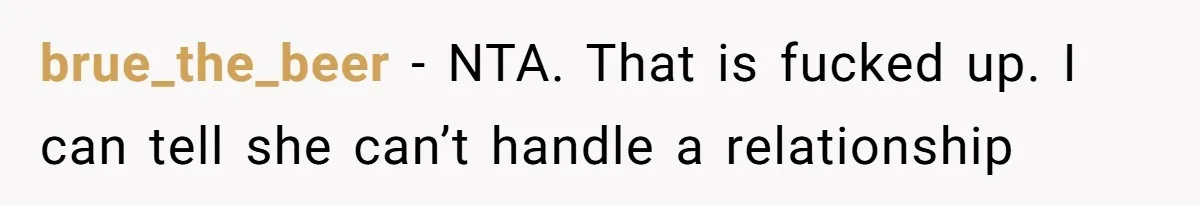 brue_the_beer − NTA. That is fucked up. I can tell she can’t handle a relationship