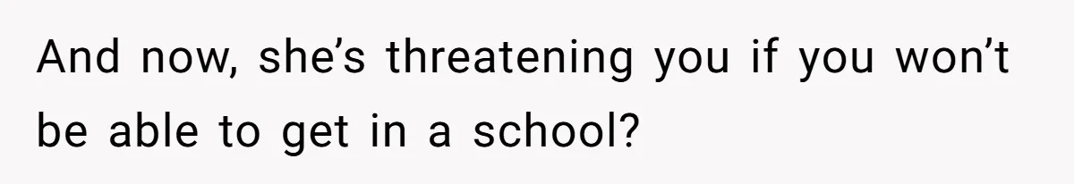 And now, she’s threatening you if you won’t be able to get in a school?