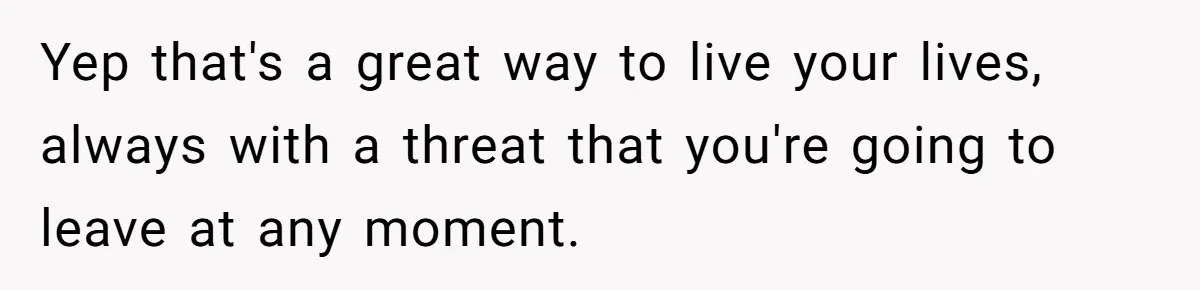 Yep that's a great way to live your lives, always with a threat that you're going to leave at any moment.