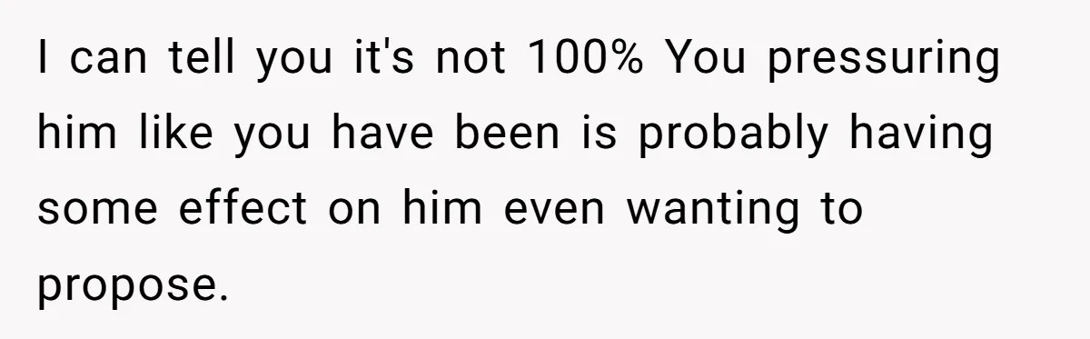 I can tell you it's not 100% You pressuring him like you have been is probably having some effect on him even wanting to propose.