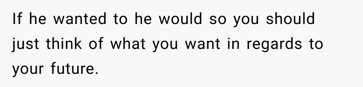 If he wanted to he would so you should just think of what you want in regards to your future.