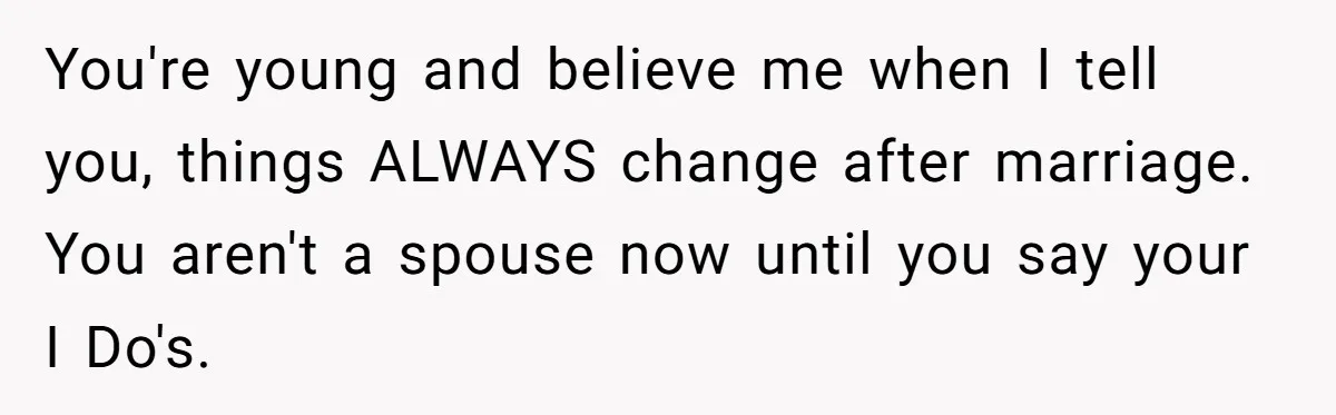 You're young and believe me when I tell you, things ALWAYS change after marriage. You aren't a spouse now until you say your I Do's.