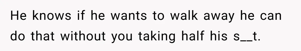 He knows if he wants to walk away he can do that without you taking half his s__t.