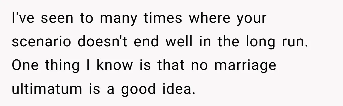 I've seen to many times where your scenario doesn't end well in the long run. One thing I know is that no marriage ultimatum is a good idea.