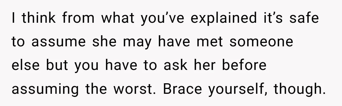 I think from what you’ve explained it’s safe to assume she may have met someone else but you have to ask her before assuming the worst. Brace yourself, though.