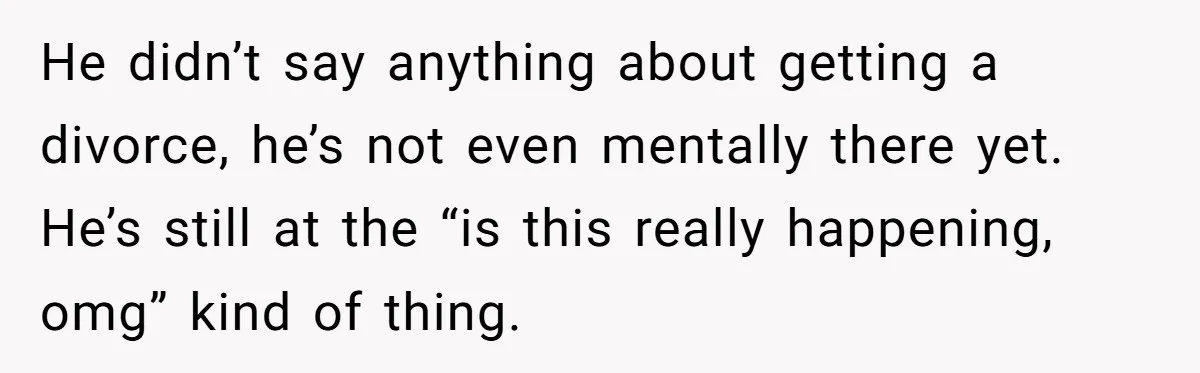 He didn’t say anything about getting a divorce, he’s not even mentally there yet. He’s still at the “is this really happening, omg” kind of thing.