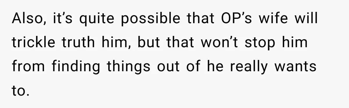 Also, it’s quite possible that OP’s wife will trickle truth him, but that won’t stop him from finding things out of he really wants to.