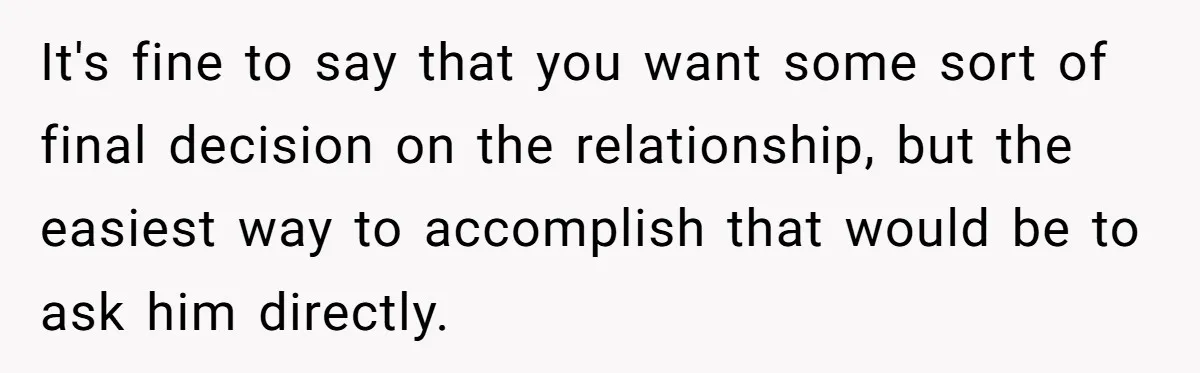 It's fine to say that you want some sort of final decision on the relationship, but the easiest way to accomplish that would be to ask him directly.