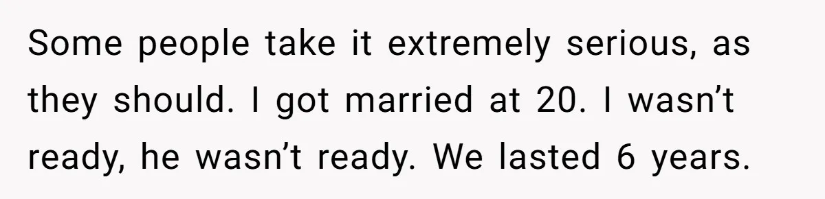Some people take it extremely serious, as they should. I got married at 20. I wasn’t ready, he wasn’t ready. We lasted 6 years.