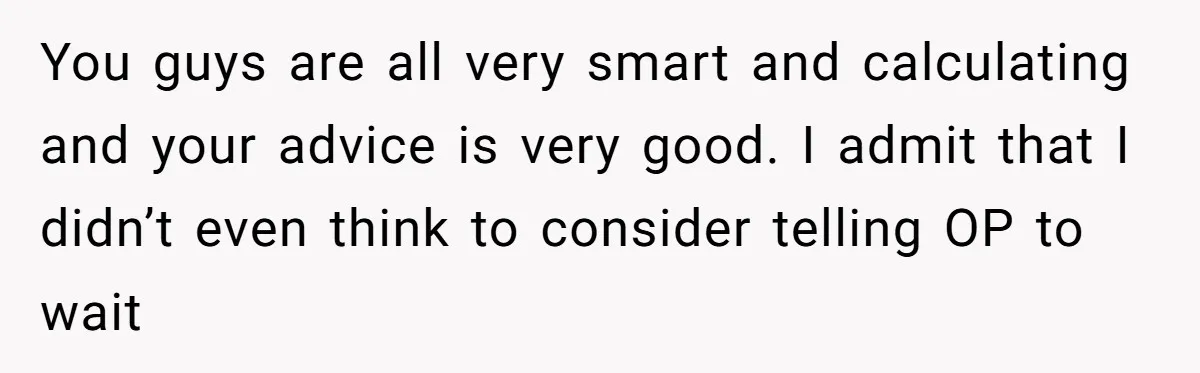 You guys are all very smart and calculating and your advice is very good. I admit that I didn’t even think to consider telling OP to wait