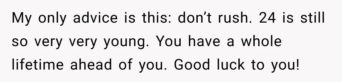 My only advice is this: don’t rush. 24 is still so very very young. You have a whole lifetime ahead of you. Good luck to you!