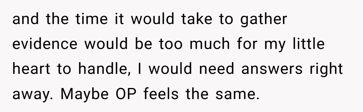 and the time it would take to gather evidence would be too much for my little heart to handle, I would need answers right away. Maybe OP feels the same.