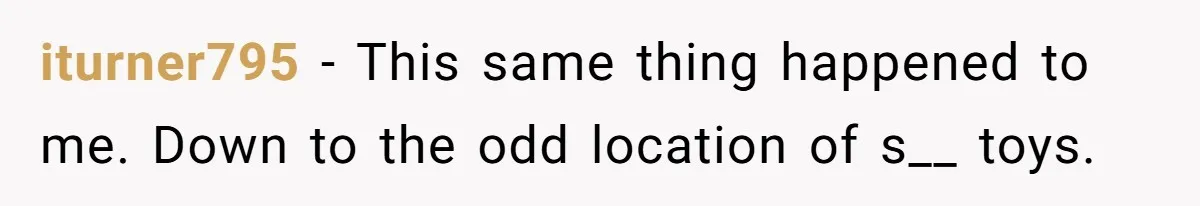 iturner795 − This same thing happened to me. Down to the odd location of s__ toys.