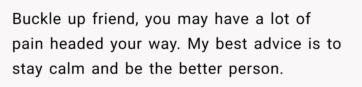 Buckle up friend, you may have a lot of pain headed your way. My best advice is to stay calm and be the better person.