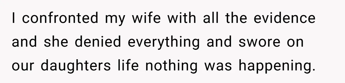 I confronted my wife with all the evidence and she denied everything and swore on our daughters life nothing was happening.
