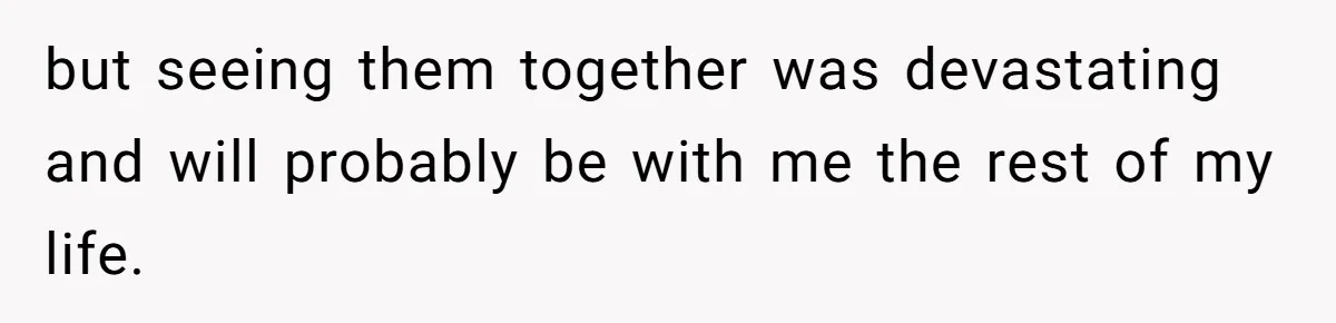 but seeing them together was devastating and will probably be with me the rest of my life.