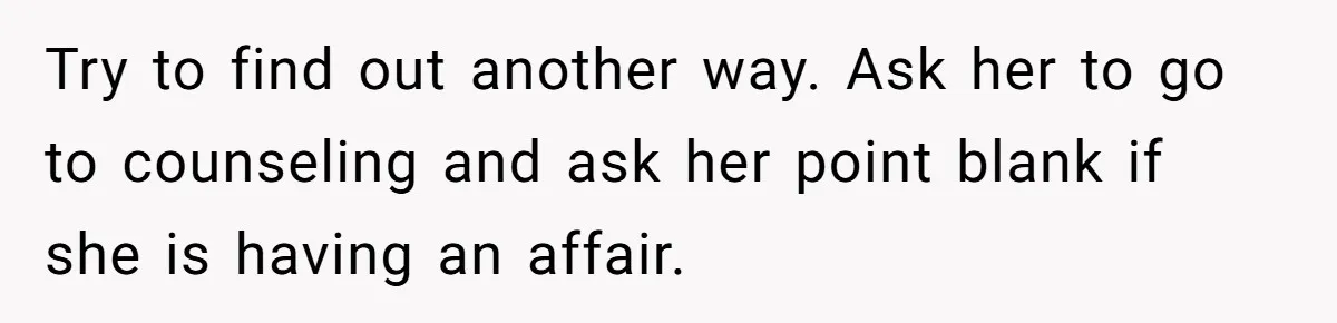 Try to find out another way. Ask her to go to counseling and ask her point blank if she is having an affair.