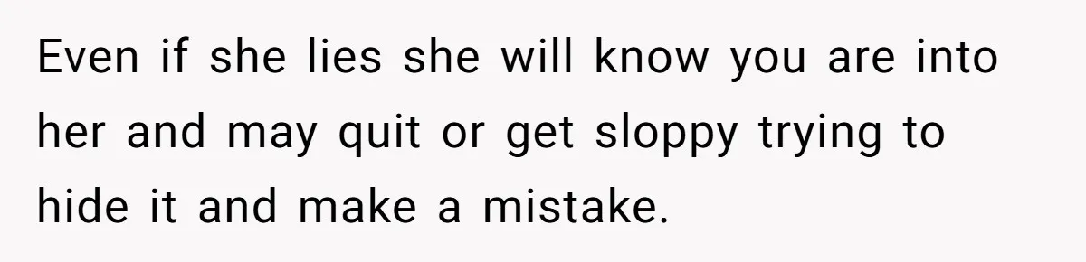 Even if she lies she will know you are into her and may quit or get sloppy trying to hide it and make a mistake.