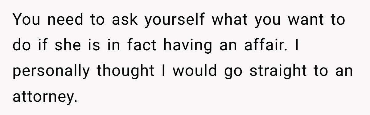 You need to ask yourself what you want to do if she is in fact having an affair. I personally thought I would go straight to an attorney.