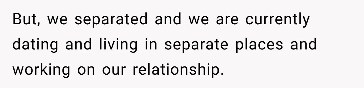 But, we separated and we are currently dating and living in separate places and working on our relationship.