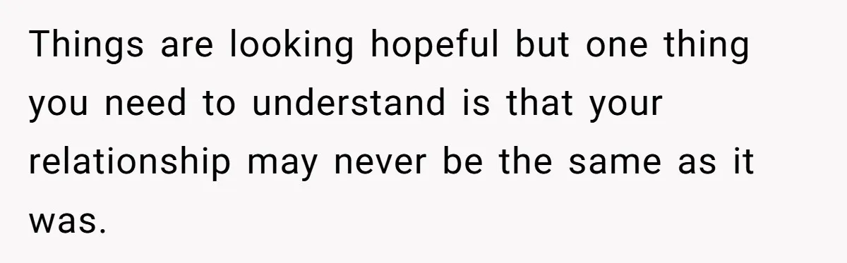 Things are looking hopeful but one thing you need to understand is that your relationship may never be the same as it was.