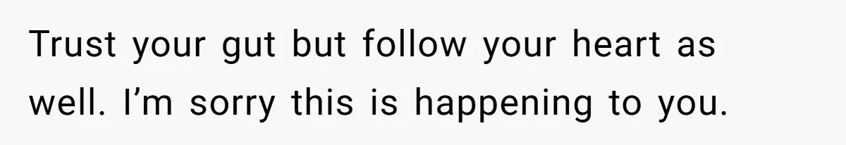 Trust your gut but follow your heart as well. I’m sorry this is happening to you.