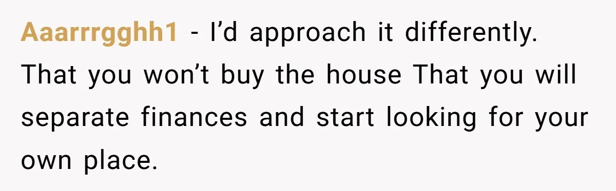 Aaarrrgghh1 − I’d approach it differently. That you won’t buy the house That you will separate finances and start looking for your own place.