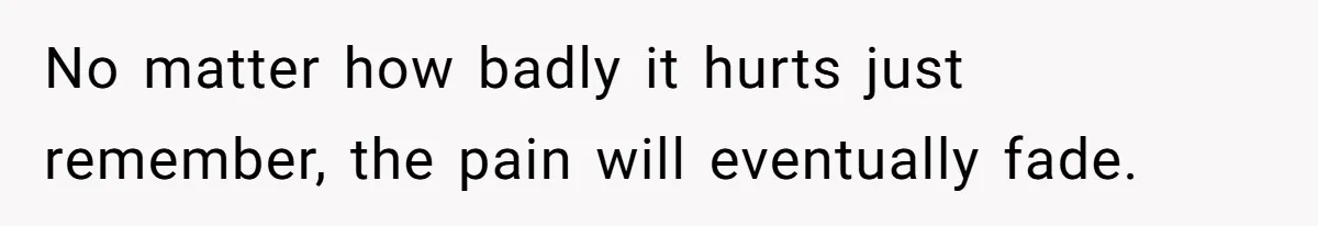 No matter how badly it hurts just remember, the pain will eventually fade.