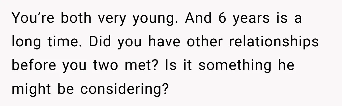 You’re both very young. And 6 years is a long time. Did you have other relationships before you two met? Is it something he might be considering?