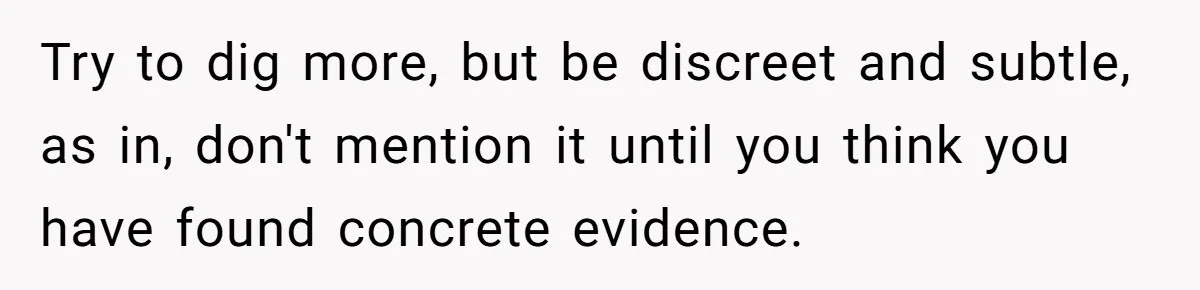 Try to dig more, but be discreet and subtle, as in, don't mention it until you think you have found concrete evidence.