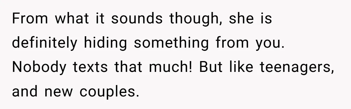 From what it sounds though, she is definitely hiding something from you. Nobody texts that much! But like teenagers, and new couples.