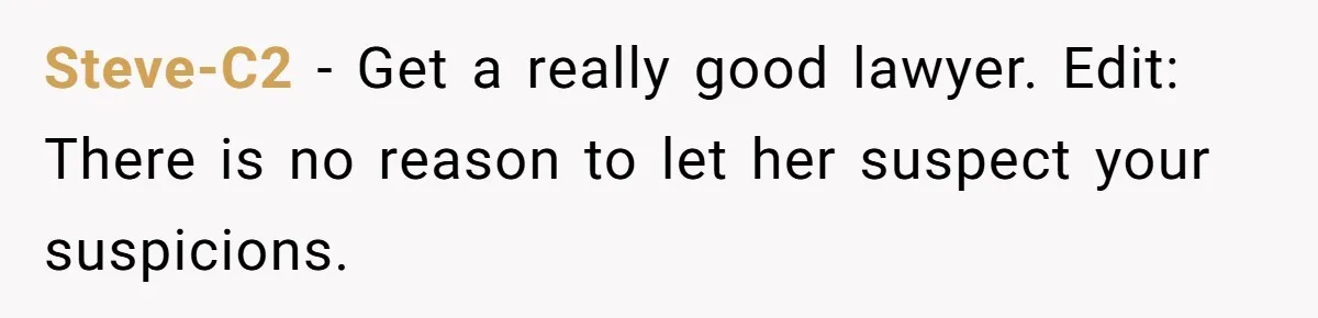 Steve-C2 − Get a really good lawyer. Edit: There is no reason to let her suspect your suspicions.