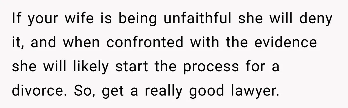 If your wife is being unfaithful she will deny it, and when confronted with the evidence she will likely start the process for a divorce. So, get a really good...