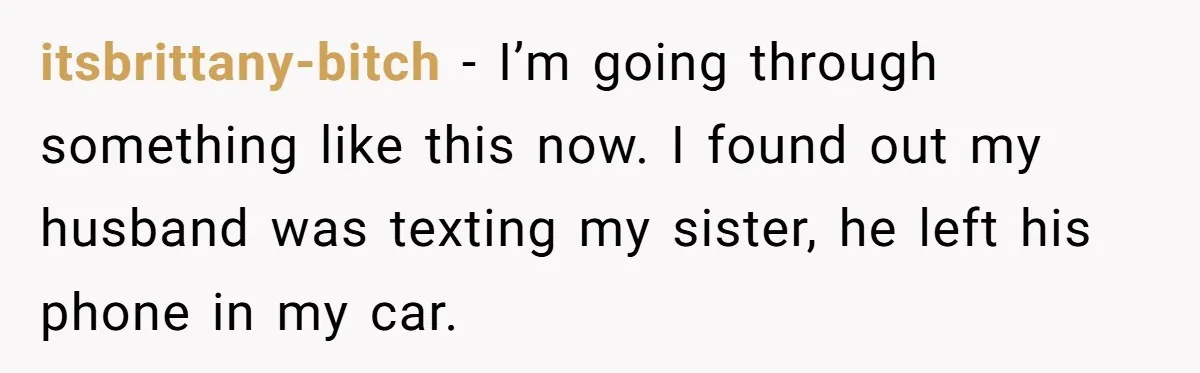itsbrittany-bitch − I’m going through something like this now. I found out my husband was texting my sister, he left his phone in my car.
