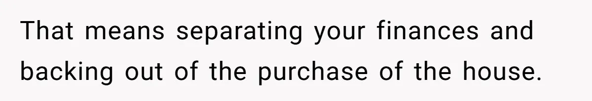 That means separating your finances and backing out of the purchase of the house.