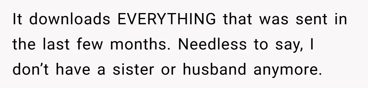It downloads EVERYTHING that was sent in the last few months. Needless to say, I don’t have a sister or husband anymore.