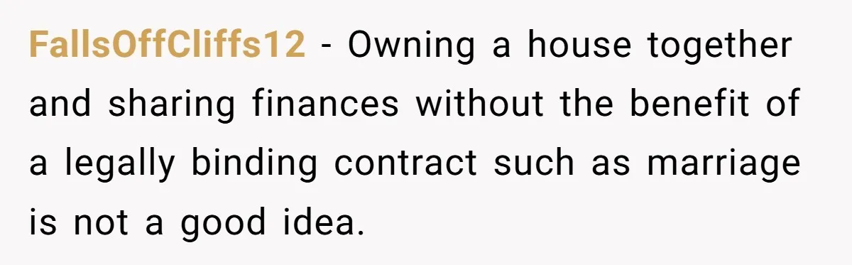 FallsOffCliffs12 − Owning a house together and sharing finances without the benefit of a legally binding contract such as marriage is not a good idea.